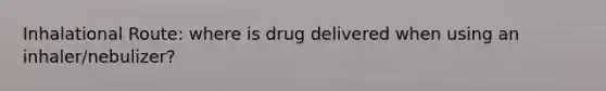 Inhalational Route: where is drug delivered when using an inhaler/nebulizer?