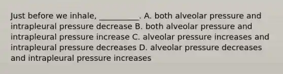 Just before we inhale, __________. A. both alveolar pressure and intrapleural pressure decrease B. both alveolar pressure and intrapleural pressure increase C. alveolar pressure increases and intrapleural pressure decreases D. alveolar pressure decreases and intrapleural pressure increases