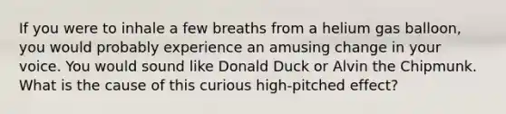 If you were to inhale a few breaths from a helium gas balloon, you would probably experience an amusing change in your voice. You would sound like Donald Duck or Alvin the Chipmunk. What is the cause of this curious high-pitched effect?