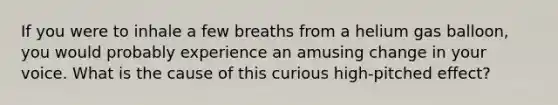 If you were to inhale a few breaths from a helium gas balloon, you would probably experience an amusing change in your voice. What is the cause of this curious high-pitched effect?