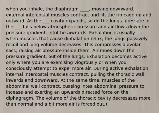 when you inhale, the diaphragm ____, moving downward. external intercostal muscles contract and lift the rib cage up and outward. As the ___ cavity expands, so do the lungs. pressure in the ___ falls below atmospheric pressure and air flows down the pressure gradient, intot he aiwrards. Exhalation is usually __. when muscles that cause dinhalation relax, the lungs passively recoil and lung volume decreases. This compresses alevolar sacs, raising air pressure inside them. Air moes down the pressure gradient, out of the lungs. Exhalation becomes active only where you are exercising viogrously or when you consciously attempt to expel more air. During active exhalation, internal intercostal muscles contract, pulling the thoracic wall inwards and downward. At the same time, muscles of the abdominal wall contract, cuasing intea abdominal pressure to incease and exerting an upwards directed force on the diphagragm. The volume of the thoracic cavity decresases more than normal and a bit more air is forced out.)