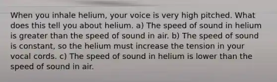 When you inhale helium, your voice is very high pitched. What does this tell you about helium. a) The speed of sound in helium is <a href='https://www.questionai.com/knowledge/ktgHnBD4o3-greater-than' class='anchor-knowledge'>greater than</a> the speed of sound in air. b) The speed of sound is constant, so the helium must increase the tension in your vocal cords. c) The speed of sound in helium is lower than the speed of sound in air.