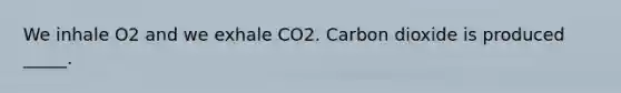 We inhale O2 and we exhale CO2. Carbon dioxide is produced _____.