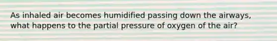 As inhaled air becomes humidified passing down the airways, what happens to the partial pressure of oxygen of the air?