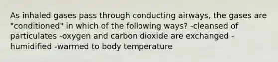 As inhaled gases pass through conducting airways, the gases are "conditioned" in which of the following ways? -cleansed of particulates -oxygen and carbon dioxide are exchanged -humidified -warmed to body temperature