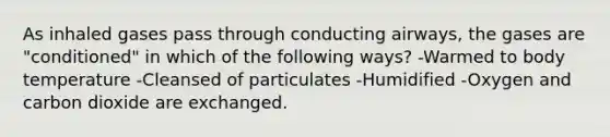 As inhaled gases pass through conducting airways, the gases are "conditioned" in which of the following ways? -Warmed to body temperature -Cleansed of particulates -Humidified -Oxygen and carbon dioxide are exchanged.