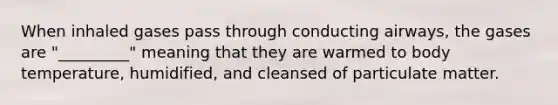 When inhaled gases pass through conducting airways, the gases are "_________" meaning that they are warmed to body temperature, humidified, and cleansed of particulate matter.
