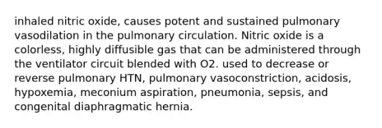 inhaled nitric oxide, causes potent and sustained pulmonary vasodilation in the pulmonary circulation. Nitric oxide is a colorless, highly diffusible gas that can be administered through the ventilator circuit blended with O2. used to decrease or reverse pulmonary HTN, pulmonary vasoconstriction, acidosis, hypoxemia, meconium aspiration, pneumonia, sepsis, and congenital diaphragmatic hernia.