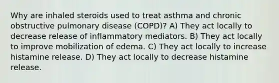 Why are inhaled steroids used to treat asthma and chronic obstructive pulmonary disease (COPD)? A) They act locally to decrease release of inflammatory mediators. B) They act locally to improve mobilization of edema. C) They act locally to increase histamine release. D) They act locally to decrease histamine release.