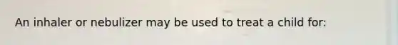 An inhaler or nebulizer may be used to treat a child for: