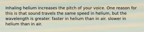 Inhaling helium increases the pitch of your voice. One reason for this is that sound travels the same speed in helium, but the wavelength is greater. faster in helium than in air. slower in helium than in air.