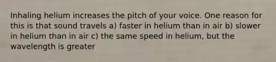 Inhaling helium increases the pitch of your voice. One reason for this is that sound travels a) faster in helium than in air b) slower in helium than in air c) the same speed in helium, but the wavelength is greater