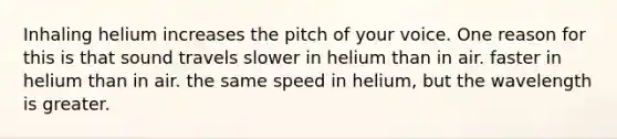 Inhaling helium increases the pitch of your voice. One reason for this is that sound travels slower in helium than in air. faster in helium than in air. the same speed in helium, but the wavelength is greater.