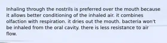 Inhaling through the nostrils is preferred over <a href='https://www.questionai.com/knowledge/krBoWYDU6j-the-mouth' class='anchor-knowledge'>the mouth</a> because it allows better conditioning of the inhaled air. it combines olfaction with respiration. it dries out the mouth. bacteria won't be inhaled from the oral cavity. there is less resistance to air flow.