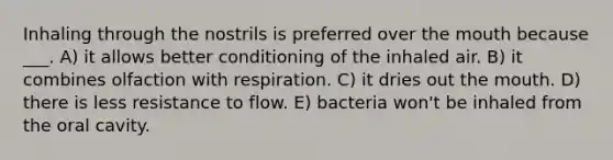 Inhaling through the nostrils is preferred over the mouth because ___. A) it allows better conditioning of the inhaled air. B) it combines olfaction with respiration. C) it dries out the mouth. D) there is less resistance to flow. E) bacteria won't be inhaled from the oral cavity.