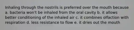 Inhaling through the nostrils is preferred over the mouth because a. bacteria won't be inhaled from the oral cavity b. it allows better conditioning of the inhaled air c. it combines olfaction with respiration d. less resistance to flow e. it dries out the mouth