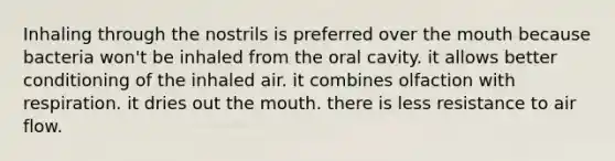 Inhaling through the nostrils is preferred over the mouth because bacteria won't be inhaled from the oral cavity. it allows better conditioning of the inhaled air. it combines olfaction with respiration. it dries out the mouth. there is less resistance to air flow.