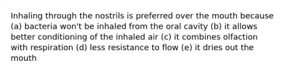 Inhaling through the nostrils is preferred over the mouth because (a) bacteria won't be inhaled from the oral cavity (b) it allows better conditioning of the inhaled air (c) it combines olfaction with respiration (d) less resistance to flow (e) it dries out the mouth