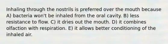 Inhaling through the nostrils is preferred over the mouth because A) bacteria won't be inhaled from the oral cavity. B) less resistance to flow. C) it dries out the mouth. D) it combines olfaction with respiration. E) it allows better conditioning of the inhaled air.