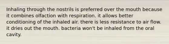 Inhaling through the nostrils is preferred over the mouth because it combines olfaction with respiration. it allows better conditioning of the inhaled air. there is less resistance to air flow. it dries out the mouth. bacteria won't be inhaled from the oral cavity.