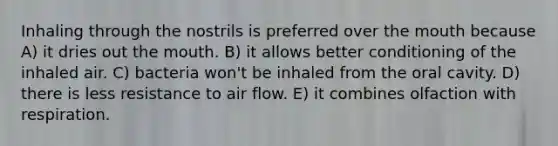 Inhaling through the nostrils is preferred over the mouth because A) it dries out the mouth. B) it allows better conditioning of the inhaled air. C) bacteria won't be inhaled from the oral cavity. D) there is less resistance to air flow. E) it combines olfaction with respiration.