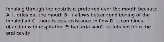 Inhaling through the nostrils is preferred over the mouth because A: it dries out the mouth B: it allows better conditioning of the inhaled air C: there is less resistance to flow D: it combines olfaction with respiration E: bacteria won't be inhaled from the oral cavity