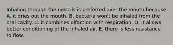 Inhaling through the nostrils is preferred over <a href='https://www.questionai.com/knowledge/krBoWYDU6j-the-mouth' class='anchor-knowledge'>the mouth</a> because A. it dries out the mouth. B. bacteria won't be inhaled from the oral cavity. C. it combines olfaction with respiration. D. it allows better conditioning of the inhaled air. E. there is less resistance to flow.