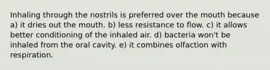 Inhaling through the nostrils is preferred over <a href='https://www.questionai.com/knowledge/krBoWYDU6j-the-mouth' class='anchor-knowledge'>the mouth</a> because a) it dries out the mouth. b) less resistance to flow. c) it allows better conditioning of the inhaled air. d) bacteria won't be inhaled from the oral cavity. e) it combines olfaction with respiration.