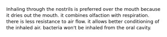 Inhaling through the nostrils is preferred over the mouth because it dries out the mouth. it combines olfaction with respiration. there is less resistance to air flow. it allows better conditioning of the inhaled air. bacteria won't be inhaled from the oral cavity.