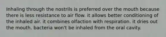 Inhaling through the nostrils is preferred over <a href='https://www.questionai.com/knowledge/krBoWYDU6j-the-mouth' class='anchor-knowledge'>the mouth</a> because there is less resistance to air flow. it allows better conditioning of the inhaled air. it combines olfaction with respiration. it dries out the mouth. bacteria won't be inhaled from the oral cavity.