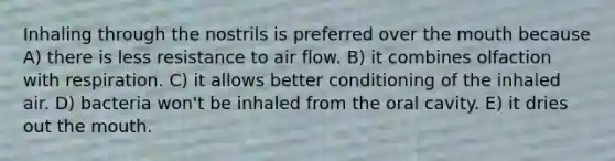 Inhaling through the nostrils is preferred over <a href='https://www.questionai.com/knowledge/krBoWYDU6j-the-mouth' class='anchor-knowledge'>the mouth</a> because A) there is less resistance to air flow. B) it combines olfaction with respiration. C) it allows better conditioning of the inhaled air. D) bacteria won't be inhaled from the oral cavity. E) it dries out the mouth.