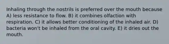 Inhaling through the nostrils is preferred over the mouth because A) less resistance to flow. B) it combines olfaction with respiration. C) it allows better conditioning of the inhaled air. D) bacteria won't be inhaled from the oral cavity. E) it dries out the mouth.