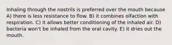 Inhaling through the nostrils is preferred over the mouth because A) there is less resistance to flow. B) it combines olfaction with respiration. C) it allows better conditioning of the inhaled air. D) bacteria won't be inhaled from the oral cavity. E) it dries out the mouth.