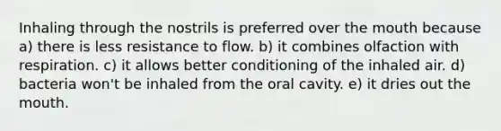 Inhaling through the nostrils is preferred over the mouth because a) there is less resistance to flow. b) it combines olfaction with respiration. c) it allows better conditioning of the inhaled air. d) bacteria won't be inhaled from the oral cavity. e) it dries out the mouth.