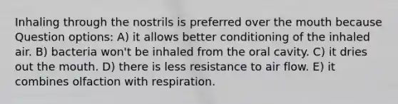 Inhaling through the nostrils is preferred over the mouth because Question options: A) it allows better conditioning of the inhaled air. B) bacteria won't be inhaled from the oral cavity. C) it dries out the mouth. D) there is less resistance to air flow. E) it combines olfaction with respiration.