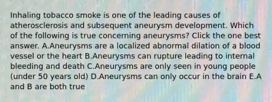 Inhaling tobacco smoke is one of the leading causes of atherosclerosis and subsequent aneurysm development. Which of the following is true concerning aneurysms? Click the one best answer. A.Aneurysms are a localized abnormal dilation of a blood vessel or the heart B.Aneurysms can rupture leading to internal bleeding and death C.Aneurysms are only seen in young people (under 50 years old) D.Aneurysms can only occur in the brain E.A and B are both true