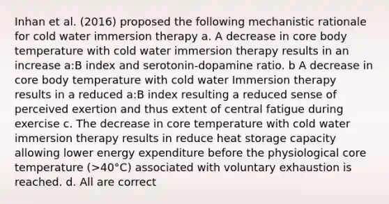 Inhan et al. (2016) proposed the following mechanistic rationale for cold water immersion therapy a. A decrease in core body temperature with cold water immersion therapy results in an increase a:B index and serotonin-dopamine ratio. b A decrease in core body temperature with cold water Immersion therapy results in a reduced a:B index resulting a reduced sense of perceived exertion and thus extent of central fatigue during exercise c. The decrease in core temperature with cold water immersion therapy results in reduce heat storage capacity allowing lower energy expenditure before the physiological core temperature (>40°C) associated with voluntary exhaustion is reached. d. All are correct