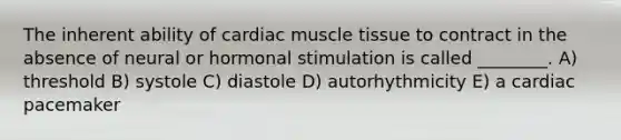 The inherent ability of cardiac <a href='https://www.questionai.com/knowledge/kMDq0yZc0j-muscle-tissue' class='anchor-knowledge'>muscle tissue</a> to contract in the absence of neural or hormonal stimulation is called ________. A) threshold B) systole C) diastole D) autorhythmicity E) a cardiac pacemaker