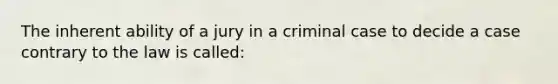 The inherent ability of a jury in a criminal case to decide a case contrary to the law is called: