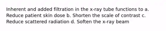 Inherent and added filtration in the x-ray tube functions to a. Reduce patient skin dose b. Shorten the scale of contrast c. Reduce scattered radiation d. Soften the x-ray beam