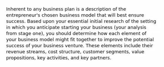 Inherent to any business plan is a description of the entrepreneur's chosen business model that will best ensure success. Based upon your essential initial research of the setting in which you anticipate starting your business (your analysis from stage one), you should determine how each element of your business model might fit together to improve the potential success of your business venture. These elements include their revenue streams, cost structure, customer segments, value propositions, key activities, and key partners.