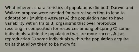 What inherent characteristics of populations did both Darwin and Wallace propose were needed for natural selection to lead to adaptation? (Multiple Answer) A) the population had to have variability within traits B) organisms that over reproduce resulting in competition for resources among offspring C) some individuals within the population that are more successful at reproduction D) some individuals within the population acquire traits that allow them to be more fit