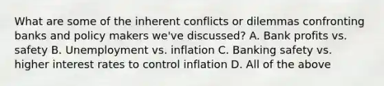 What are some of the inherent conflicts or dilemmas confronting banks and policy makers we've discussed? A. Bank profits vs. safety B. Unemployment vs. inflation C. Banking safety vs. higher interest rates to control inflation D. All of the above