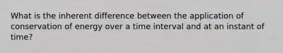 What is the inherent difference between the application of conservation of energy over a time interval and at an instant of time?