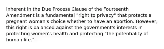 Inherent in the Due Process Clause of the Fourteenth Amendment is a fundamental "right to privacy" that protects a pregnant woman's choice whether to have an abortion. However, this right is balanced against the government's interests in protecting women's health and protecting "the potentiality of human life."