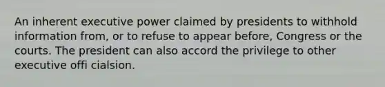 An inherent executive power claimed by presidents to withhold information from, or to refuse to appear before, Congress or the courts. The president can also accord the privilege to other executive offi cialsion.