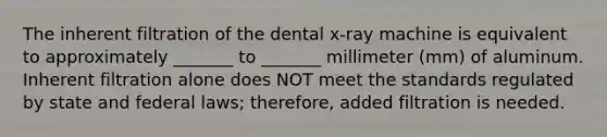 The inherent filtration of the dental x-ray machine is equivalent to approximately _______ to _______ millimeter (mm) of aluminum. Inherent filtration alone does NOT meet the standards regulated by state and federal laws; therefore, added filtration is needed.