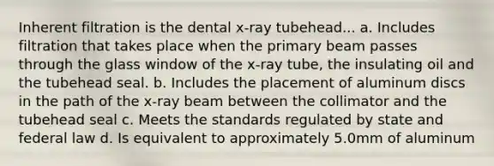 Inherent filtration is the dental x-ray tubehead... a. Includes filtration that takes place when the primary beam passes through the glass window of the x-ray tube, the insulating oil and the tubehead seal. b. Includes the placement of aluminum discs in the path of the x-ray beam between the collimator and the tubehead seal c. Meets the standards regulated by state and federal law d. Is equivalent to approximately 5.0mm of aluminum