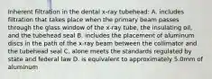 Inherent filtration in the dental x-ray tubehead: A. includes filtration that takes place when the primary beam passes through the glass window of the x-ray tube, the insulating oil, and the tubehead seal B. includes the placement of aluminum discs in the path of the x-ray beam between the collimator and the tubehead seal C. alone meets the standards regulated by state and federal law D. is equivalent to approximately 5.0mm of aluminum