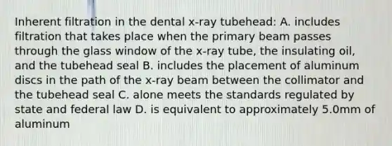 Inherent filtration in the dental x-ray tubehead: A. includes filtration that takes place when the primary beam passes through the glass window of the x-ray tube, the insulating oil, and the tubehead seal B. includes the placement of aluminum discs in the path of the x-ray beam between the collimator and the tubehead seal C. alone meets the standards regulated by state and federal law D. is equivalent to approximately 5.0mm of aluminum